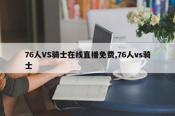 76人VS骑士在线直播免费,76人vs骑士