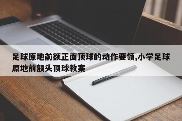 足球原地前额正面顶球的动作要领,小学足球原地前额头顶球教案