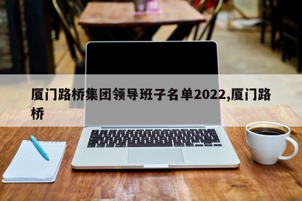 厦门路桥集团领导班子名单2022,厦门路桥