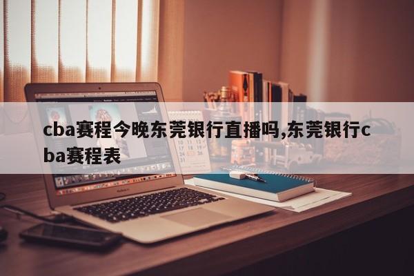 cba赛程今晚东莞银行直播吗,东莞银行cba赛程表