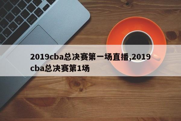 2019cba总决赛第一场直播,2019cba总决赛第1场