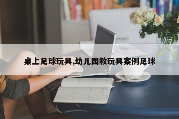 桌上足球玩具,幼儿园教玩具案例足球