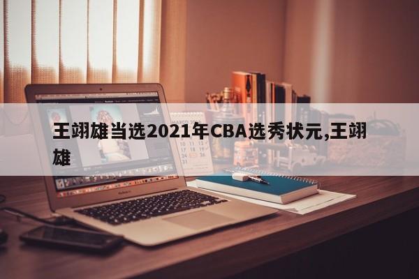 王翊雄当选2021年CBA选秀状元,王翊雄