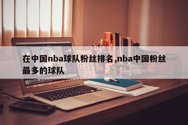 在中国nba球队粉丝排名,nba中国粉丝最多的球队