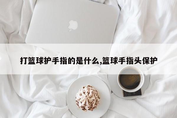 打篮球护手指的是什么,篮球手指头保护