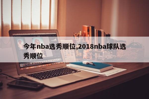 今年nba选秀顺位,2018nba球队选秀顺位