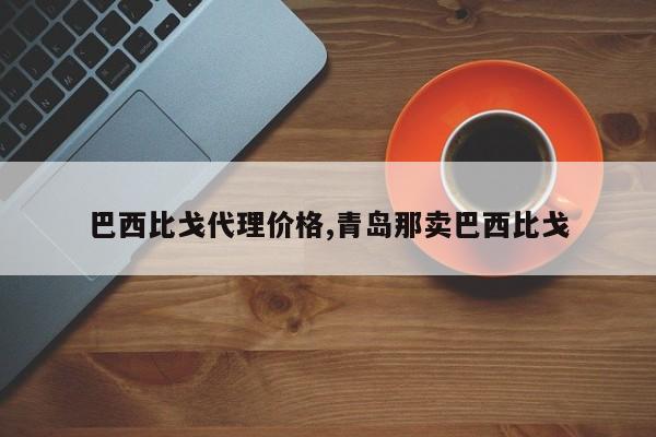 巴西比戈代理价格,青岛那卖巴西比戈