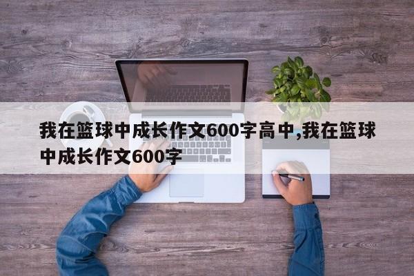 我在篮球中成长作文600字高中,我在篮球中成长作文600字