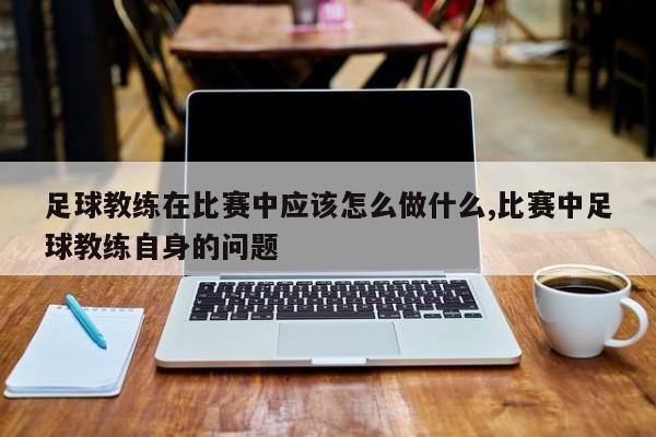 足球教练在比赛中应该怎么做什么,比赛中足球教练自身的问题