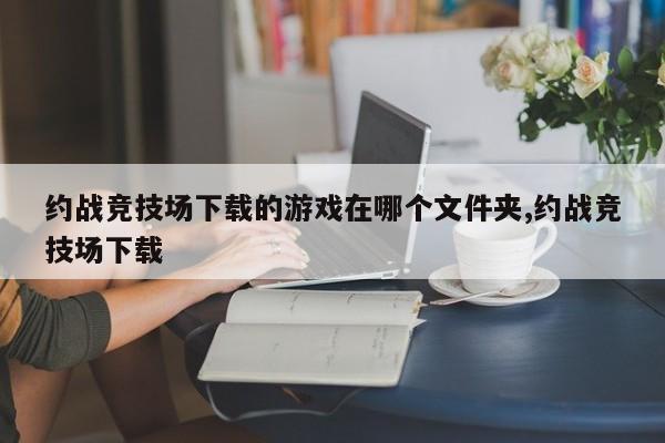 约战竞技场下载的游戏在哪个文件夹,约战竞技场下载