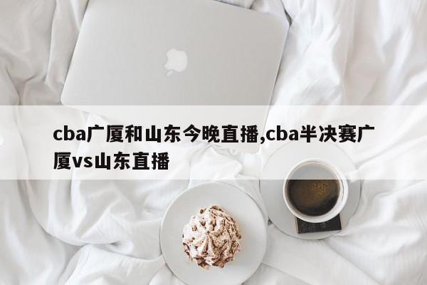 cba广厦和山东今晚直播,cba半决赛广厦vs山东直播