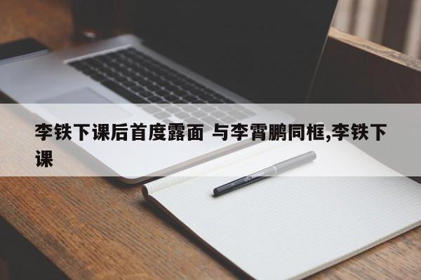 李铁下课后首度露面 与李霄鹏同框,李铁下课