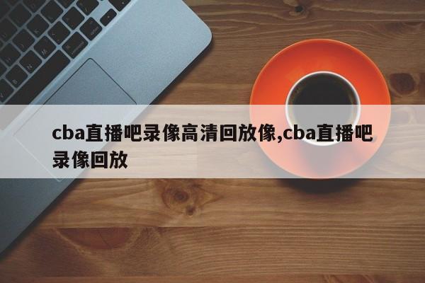 cba直播吧录像高清回放像,cba直播吧录像回放