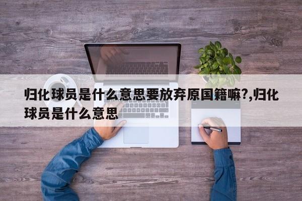 归化球员是什么意思要放弃原国籍嘛?,归化球员是什么意思