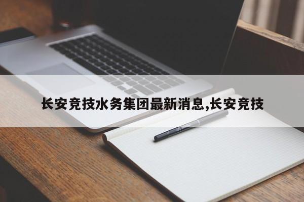 长安竞技水务集团最新消息,长安竞技